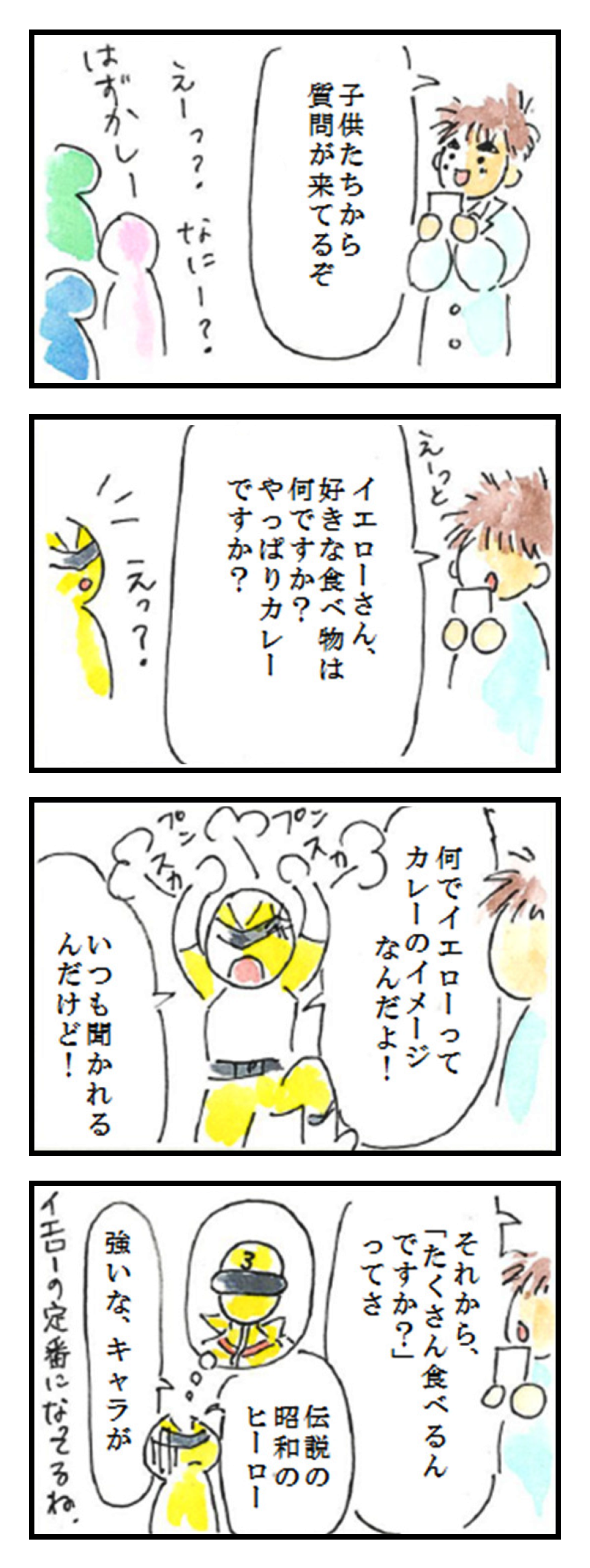 第11話「黄といえば①」
1コマ目: 子供たちから 質問が来てるぞ えーっ？なにー？はずかしー
2コマ目: えっと 好きな食べ物はイエローさん、何ですか? やっぱりカレーですか?　えっ?
3コマ目: 何でイエローってカレーのイメージなんだよ!　いつも聞かれるんだけど!　プンスカ プンスカ
4コマ目: それから、「たくさん食べるんですか?」ってさ 昭和の伝説のヒーロー 強いな、キャラが イエローの定番になってるね。