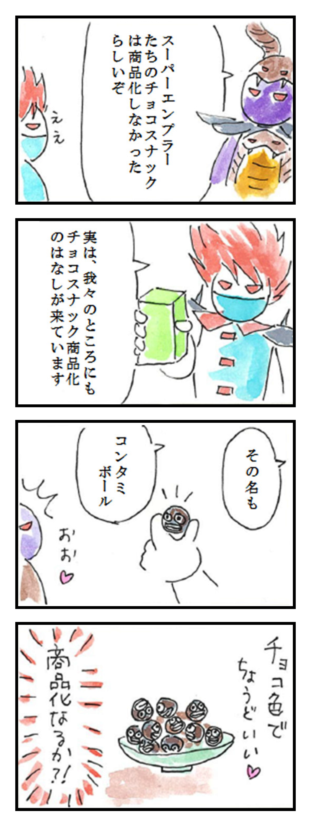 第13話「商品化②」
1コマ目: スーパーエンプラーたちのチョコスナックは商品化しなかったらしいぞ　ええ
2コマ目: 実は、我々のところにもチョコスナック商品化のはなしが来ています
3コマ目: その名もコンタミボール　おお♡
4コマ目: チョコ色でちょうどいい♡　商品化なるか!!!