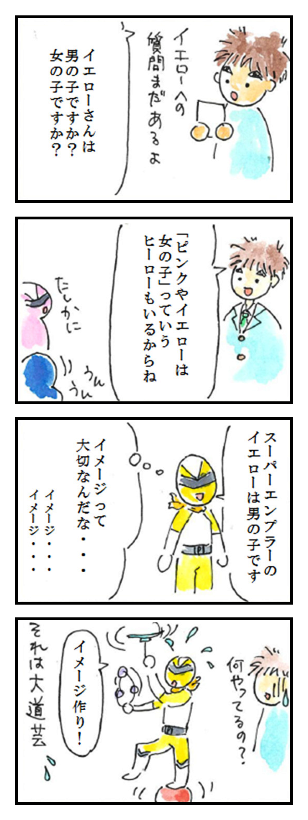 第14話「黄といえば②」 1コマ目: イエローへの質問まだあるよ イエローさんは男の子ですか?女の子ですか? 2コマ目: 「ピンクやイエローは「女の子」っていうヒーローもいるからね たしかに うんうん 3コマ目: スーパーエンプラーのイエローは男の子です イメージって大切なんだな・・イメージ イメージ 4コマ目: 何やってるの? イメージ作り! それは大道芸💦